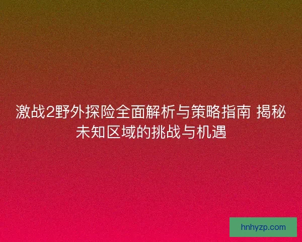 激战2野外探险全面解析与策略指南 揭秘未知区域的挑战与机遇