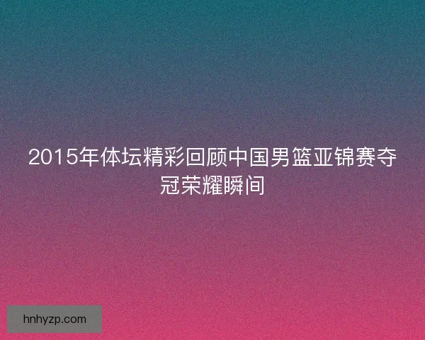 2015年体坛精彩回顾中国男篮亚锦赛夺冠荣耀瞬间