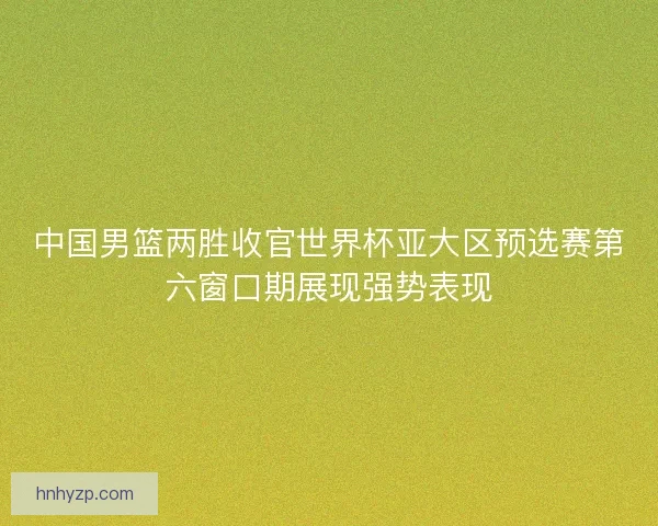 中国男篮两胜收官世界杯亚大区预选赛第六窗口期展现强势表现