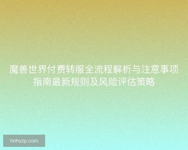 魔兽世界付费转服全流程解析与注意事项指南最新规则及风险评估策略