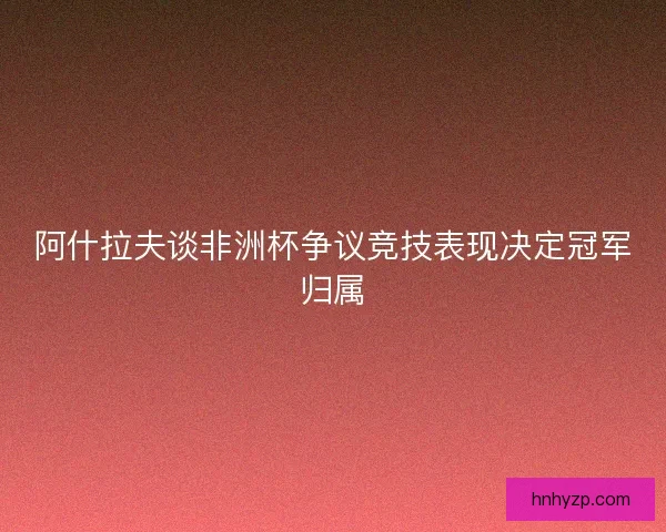 阿什拉夫谈非洲杯争议竞技表现决定冠军归属