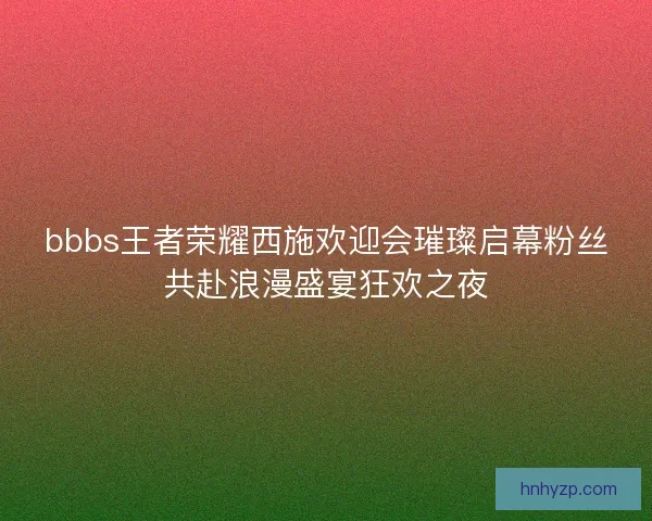 bbbs王者荣耀西施欢迎会璀璨启幕粉丝共赴浪漫盛宴狂欢之夜