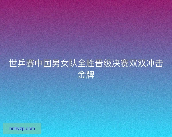 世乒赛中国男女队全胜晋级决赛双双冲击金牌