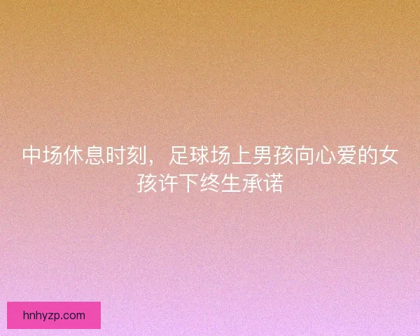 中场休息时刻，足球场上男孩向心爱的女孩许下终生承诺
