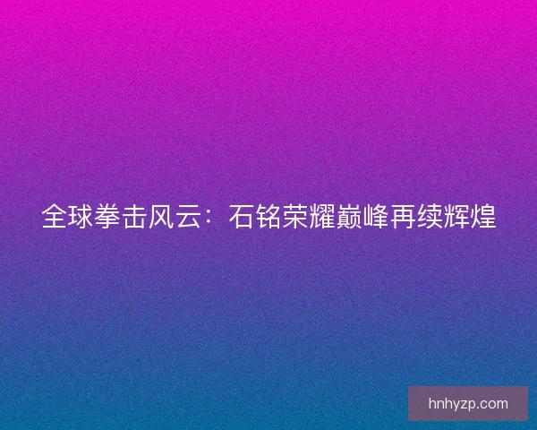 全球拳击风云：石铭荣耀巅峰再续辉煌