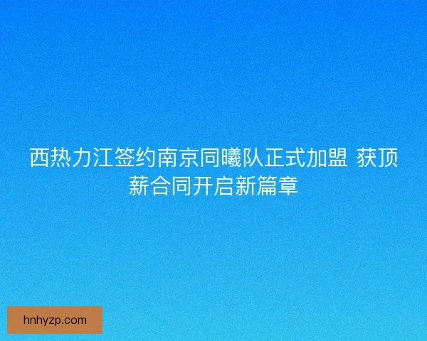 西热力江签约南京同曦队正式加盟 获顶薪合同开启新篇章