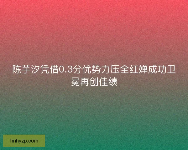 陈芋汐凭借0.3分优势力压全红婵成功卫冕再创佳绩