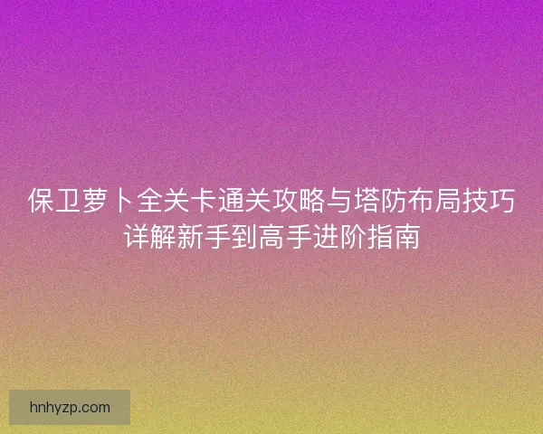 保卫萝卜全关卡通关攻略与塔防布局技巧详解新手到高手进阶指南