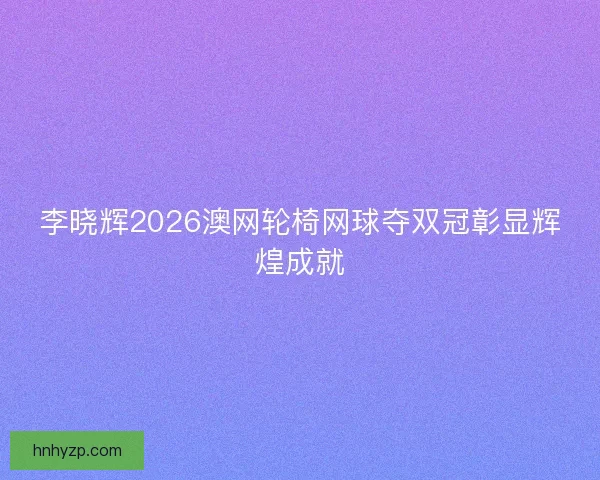 李晓辉2026澳网轮椅网球夺双冠彰显辉煌成就