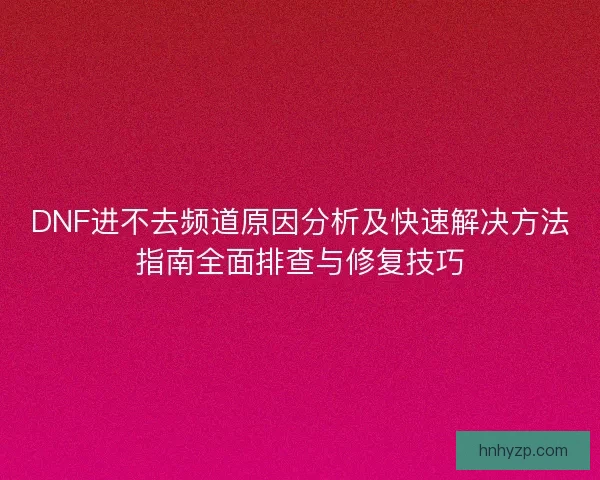 DNF进不去频道原因分析及快速解决方法指南全面排查与修复技巧