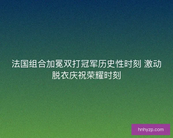 法国组合加冕双打冠军历史性时刻 激动脱衣庆祝荣耀时刻
