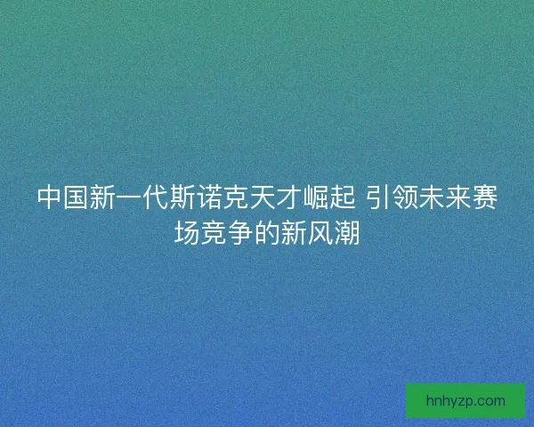 中国新一代斯诺克天才崛起 引领未来赛场竞争的新风潮