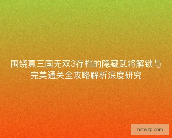 围绕真三国无双3存档的隐藏武将解锁与完美通关全攻略解析深度研究