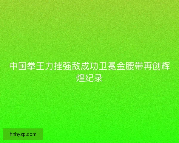 中国拳王力挫强敌成功卫冕金腰带再创辉煌纪录