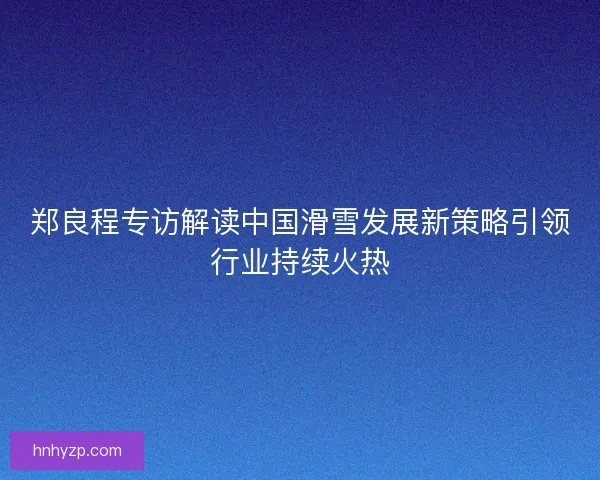 郑良程专访解读中国滑雪发展新策略引领行业持续火热