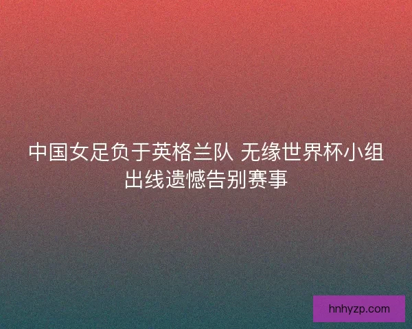 中国女足负于英格兰队 无缘世界杯小组出线遗憾告别赛事