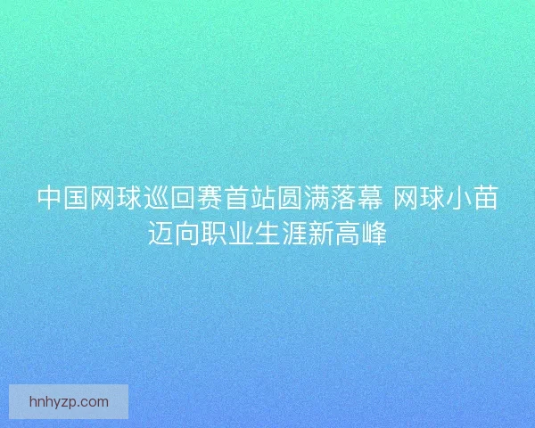 中国网球巡回赛首站圆满落幕 网球小苗迈向职业生涯新高峰