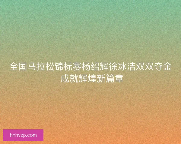 全国马拉松锦标赛杨绍辉徐冰洁双双夺金 成就辉煌新篇章