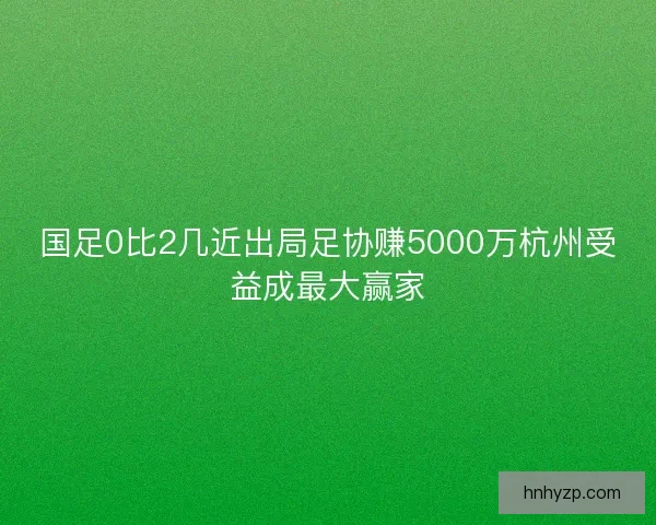 国足0比2几近出局足协赚5000万杭州受益成最大赢家