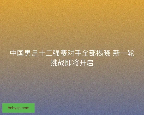 中国男足十二强赛对手全部揭晓 新一轮挑战即将开启 中国男足十二强赛对手全部揭晓 新一轮挑战即将开启