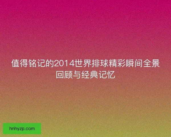 值得铭记的2014世界排球精彩瞬间全景回顾与经典记忆
